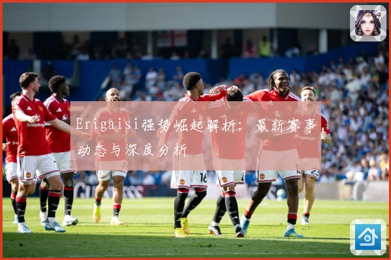 Erigaisi强势崛起解析：最新赛事动态与深度分析