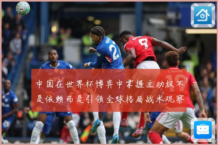 中国在世界杯博弈中掌握主动权不是依赖而是引领全球格局战术观察：最新赛事动态与深度分析