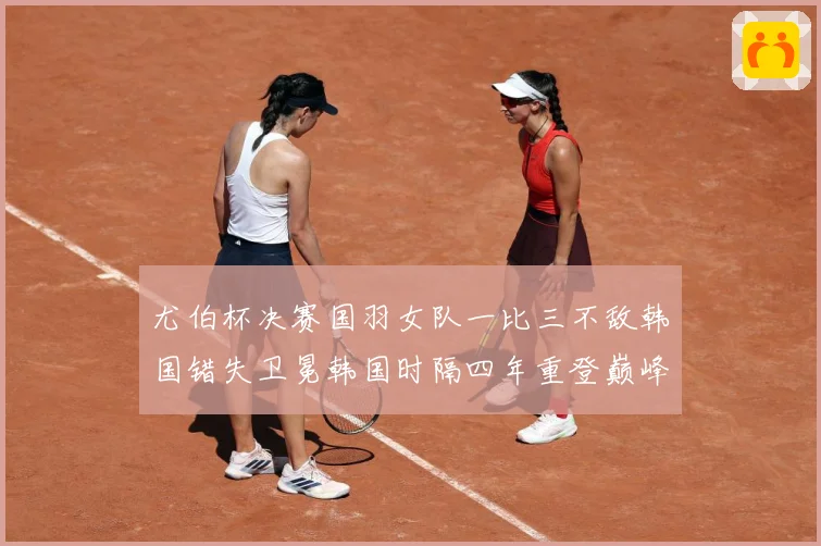 尤伯杯决赛国羽女队一比三不敌韩国错失卫冕韩国时隔四年重登巅峰成长观察：最新赛事动态与深度分析