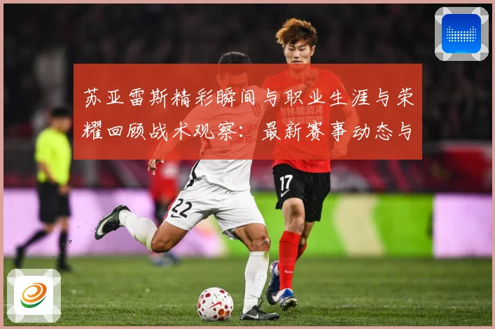 苏亚雷斯精彩瞬间与职业生涯与荣耀回顾战术观察：最新赛事动态与深度分析