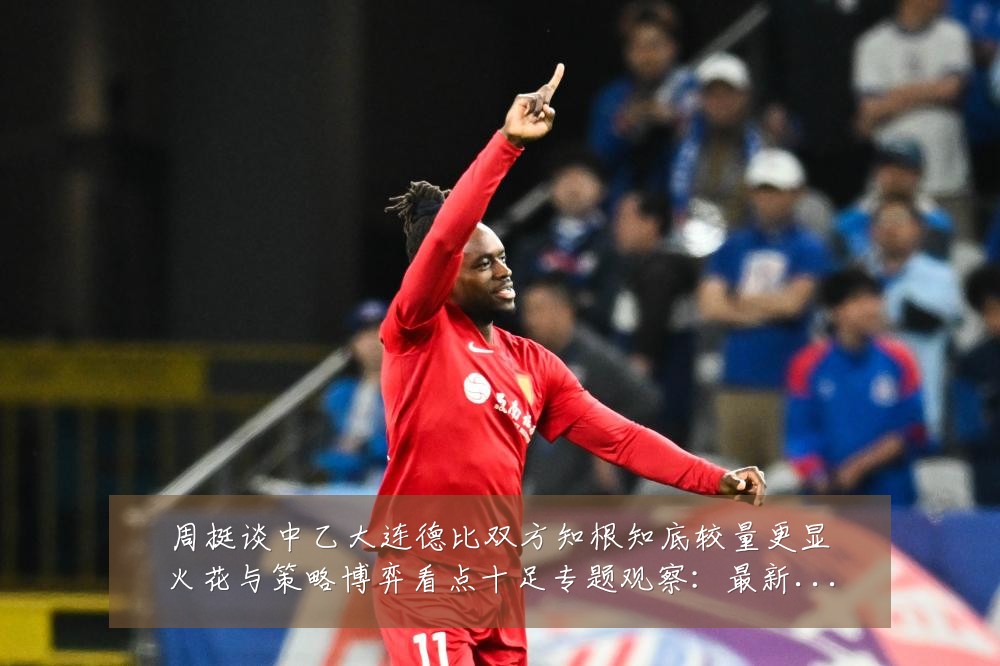 周挺谈中乙大连德比双方知根知底较量更显火花与策略博弈看点十足专题观察:最新赛事动态与深度分析