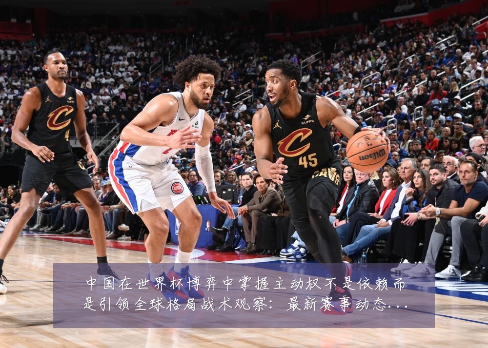 中国在世界杯博弈中掌握主动权不是依赖而是引领全球格局战术观察:最新赛事动态与深度分析